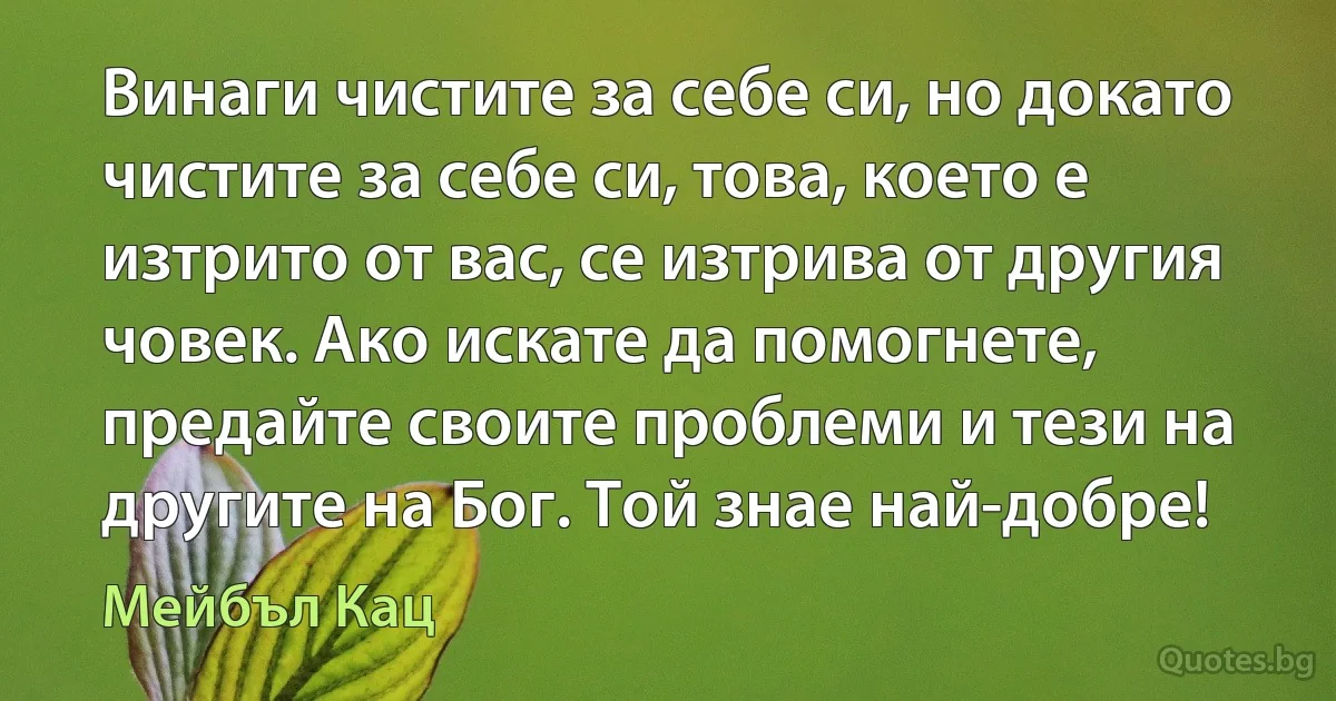 Винаги чистите за себе си, но докато чистите за себе си, това, което е изтрито от вас, се изтрива от другия човек. Ако искате да помогнете, предайте своите проблеми и тези на другите на Бог. Той знае най-добре! (Мейбъл Кац)