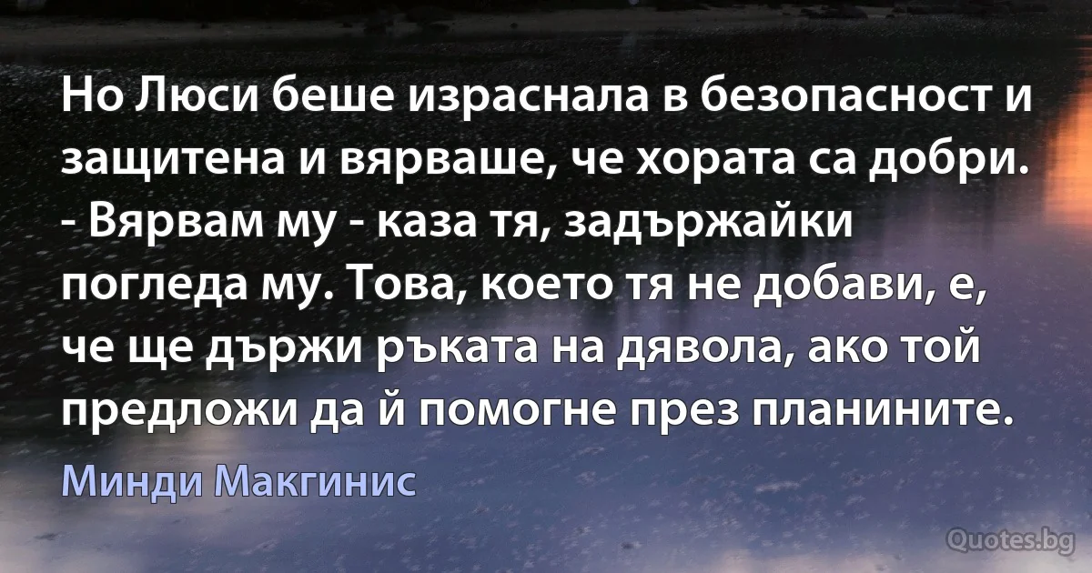 Но Люси беше израснала в безопасност и защитена и вярваше, че хората са добри. - Вярвам му - каза тя, задържайки погледа му. Това, което тя не добави, е, че ще държи ръката на дявола, ако той предложи да й помогне през планините. (Минди Макгинис)