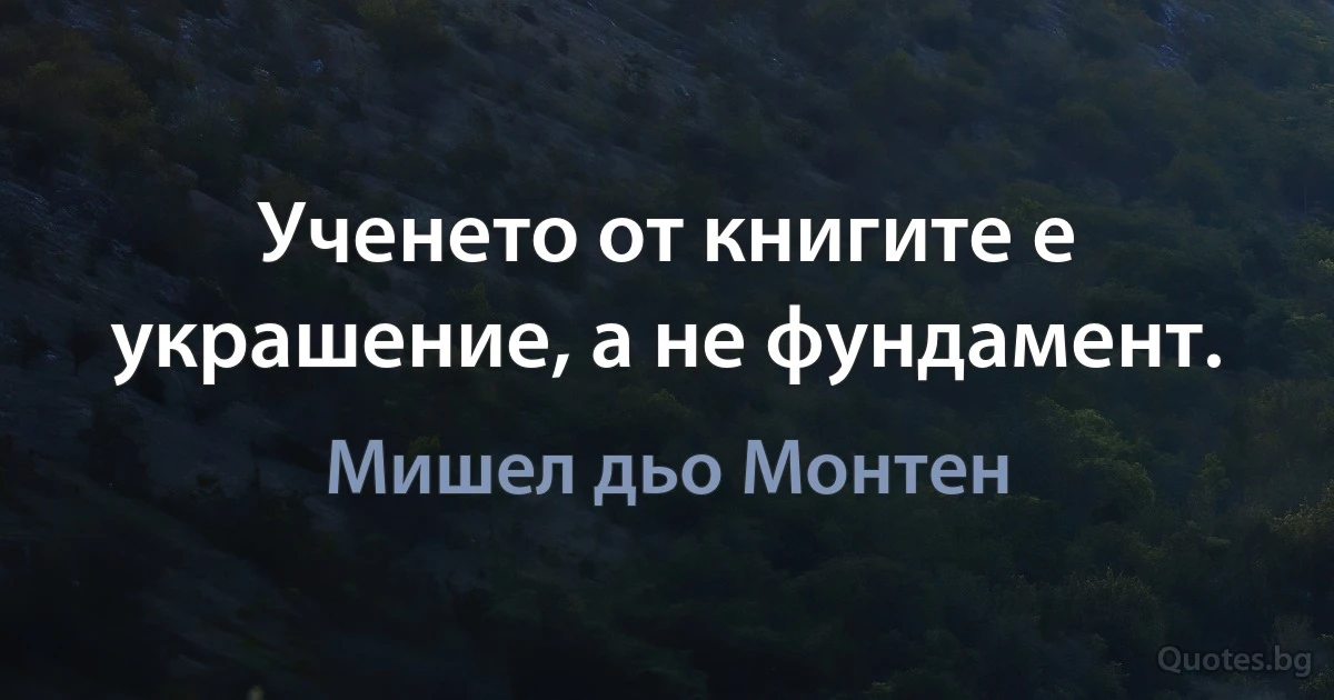 Ученето от книгите е украшение, а не фундамент. (Мишел дьо Монтен)