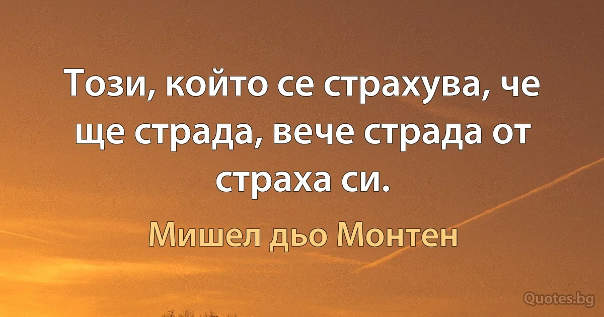 Този, който се страхува, че ще страда, вече страда от страха си. (Мишел дьо Монтен)