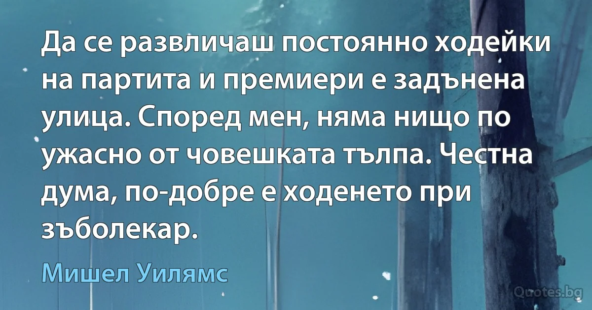 Да се развличаш постоянно ходейки на партита и премиери е задънена улица. Според мен, няма нищо по ужасно от човешката тълпа. Честна дума, по-добре е ходенето при зъболекар. (Мишел Уилямс)