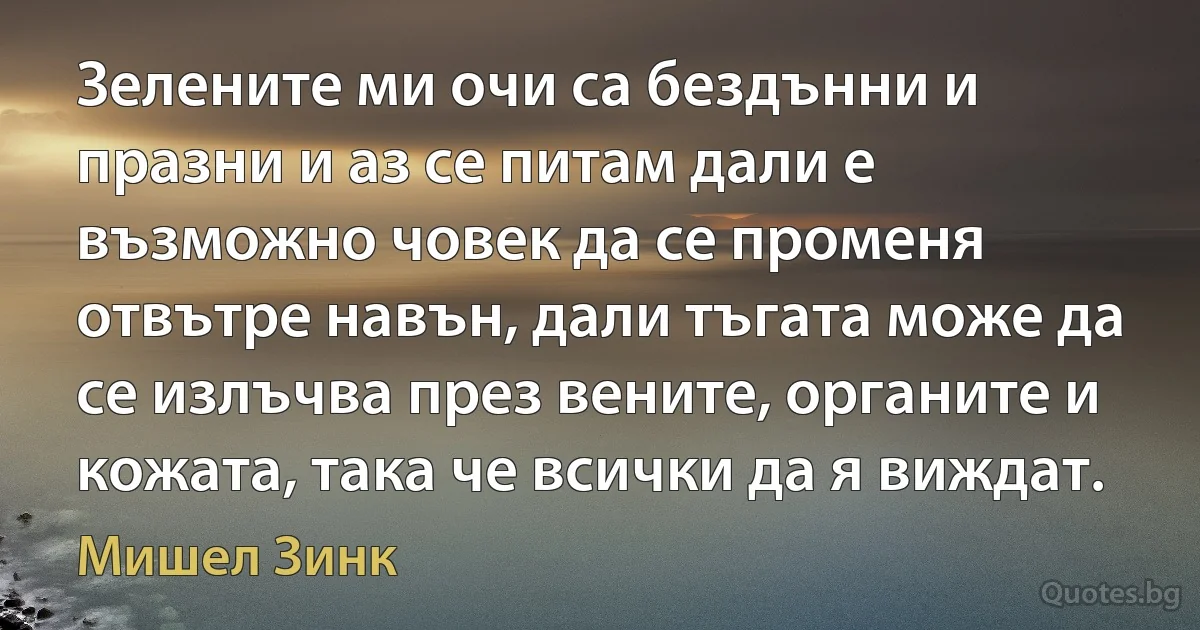 Зелените ми очи са бездънни и празни и аз се питам дали е възможно човек да се променя отвътре навън, дали тъгата може да се излъчва през вените, органите и кожата, така че всички да я виждат. (Мишел Зинк)