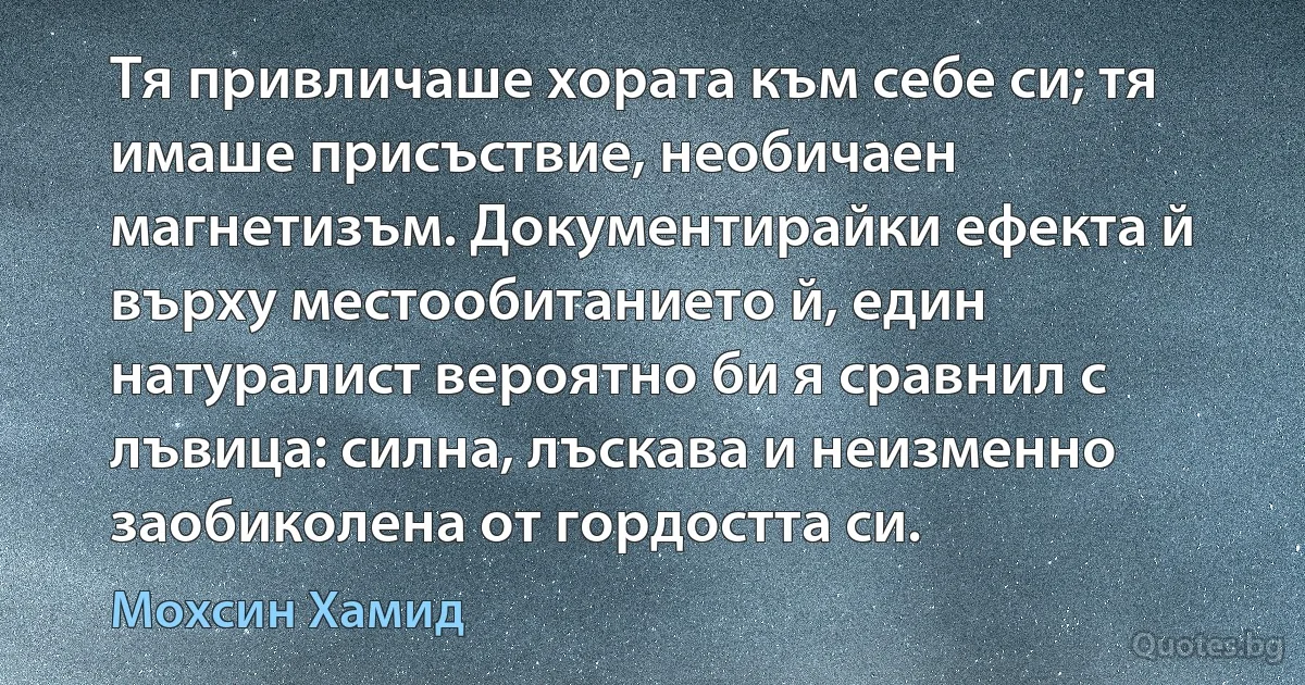 Тя привличаше хората към себе си; тя имаше присъствие, необичаен магнетизъм. Документирайки ефекта й върху местообитанието й, един натуралист вероятно би я сравнил с лъвица: силна, лъскава и неизменно заобиколена от гордостта си. (Мохсин Хамид)