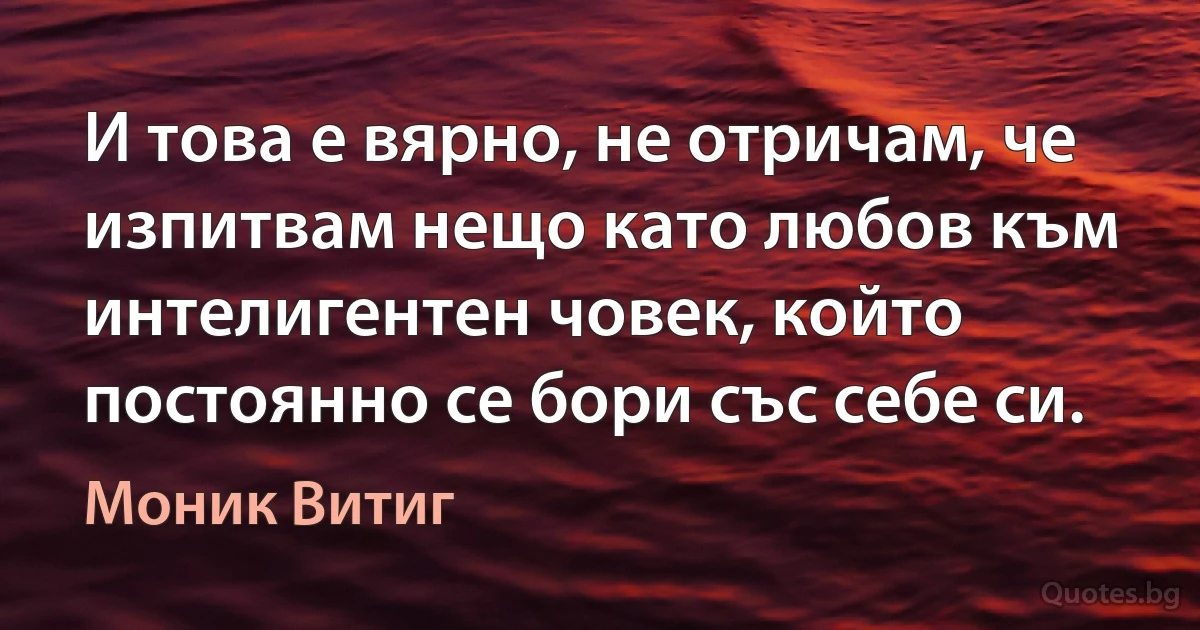 И това е вярно, не отричам, че изпитвам нещо като любов към интелигентен човек, който постоянно се бори със себе си. (Моник Витиг)