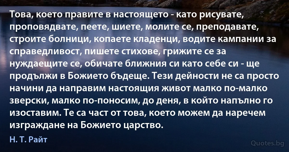 Това, което правите в настоящето - като рисувате, проповядвате, пеете, шиете, молите се, преподавате, строите болници, копаете кладенци, водите кампании за справедливост, пишете стихове, грижите се за нуждаещите се, обичате ближния си като себе си - ще продължи в Божието бъдеще. Тези дейности не са просто начини да направим настоящия живот малко по-малко зверски, малко по-поносим, до деня, в който напълно го изоставим. Те са част от това, което можем да наречем изграждане на Божието царство. (Н. Т. Райт)