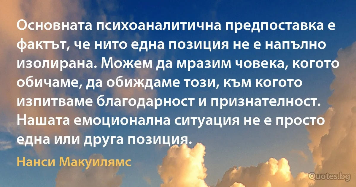 Основната психоаналитична предпоставка е фактът, че нито една позиция не е напълно изолирана. Можем да мразим човека, когото обичаме, да обиждаме този, към когото изпитваме благодарност и признателност. Нашата емоционална ситуация не е просто една или друга позиция. (Нанси Макуилямс)