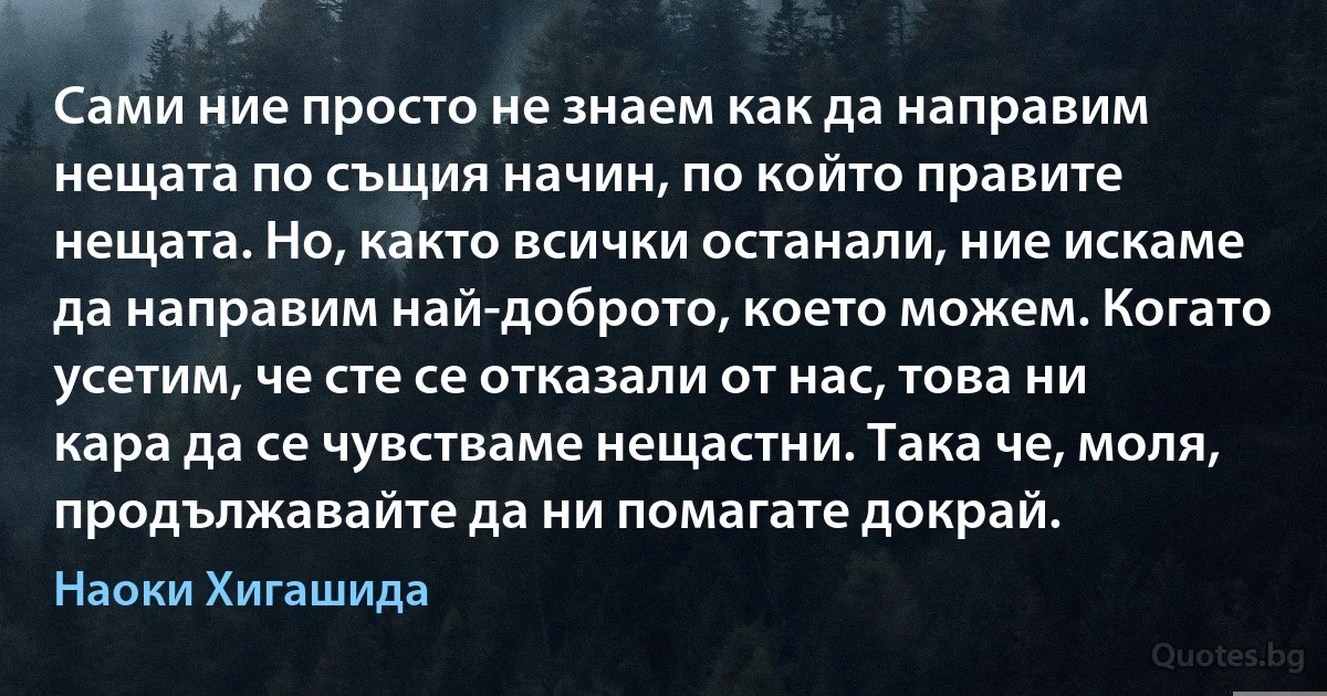 Сами ние просто не знаем как да направим нещата по същия начин, по който правите нещата. Но, както всички останали, ние искаме да направим най-доброто, което можем. Когато усетим, че сте се отказали от нас, това ни кара да се чувстваме нещастни. Така че, моля, продължавайте да ни помагате докрай. (Наоки Хигашида)