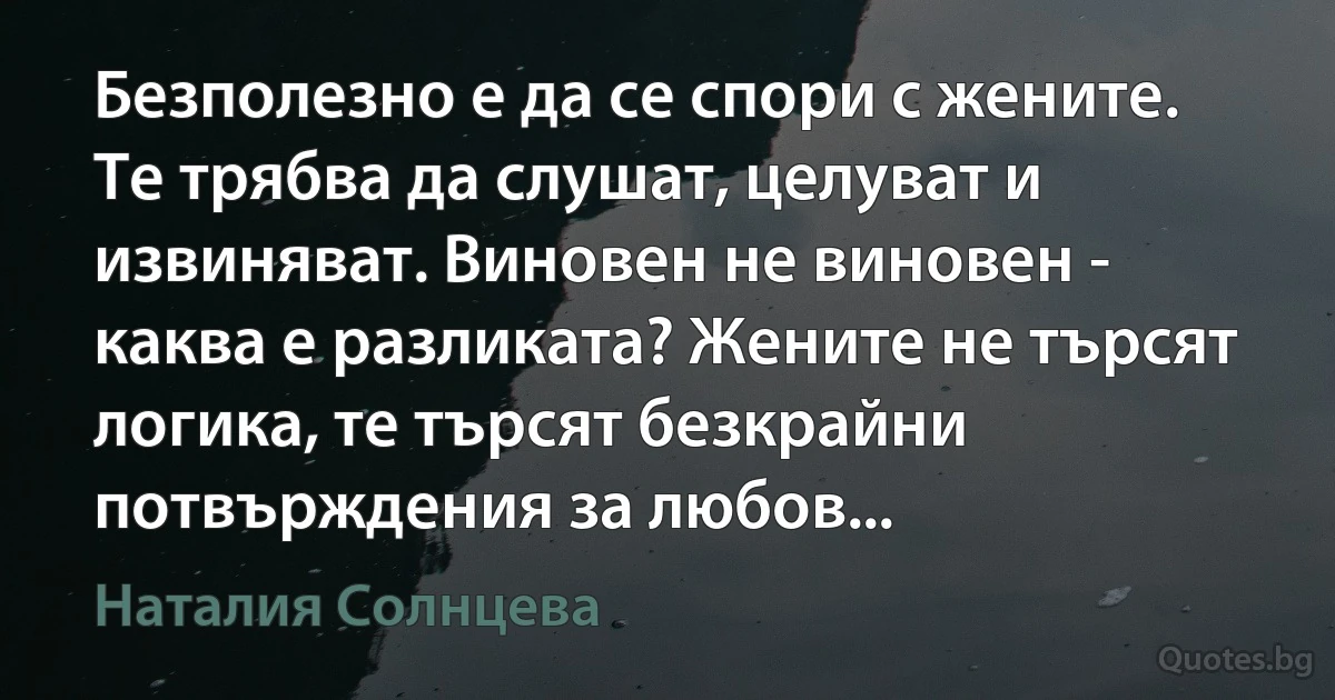 Безполезно е да се спори с жените. Те трябва да слушат, целуват и извиняват. Виновен не виновен - каква е разликата? Жените не търсят логика, те търсят безкрайни потвърждения за любов... (Наталия Солнцева)