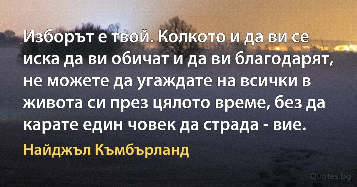 Изборът е твой. Колкото и да ви се иска да ви обичат и да ви благодарят, не можете да угаждате на всички в живота си през цялото време, без да карате един човек да страда - вие. (Найджъл Къмбърланд)