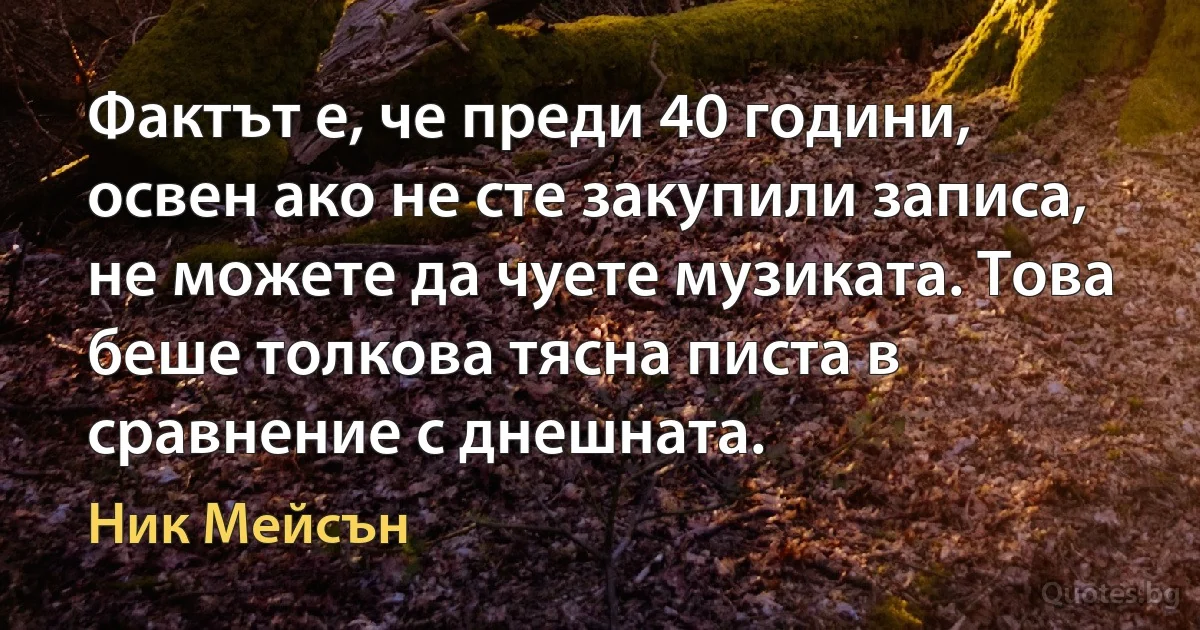 Фактът е, че преди 40 години, освен ако не сте закупили записа, не можете да чуете музиката. Това беше толкова тясна писта в сравнение с днешната. (Ник Мейсън)