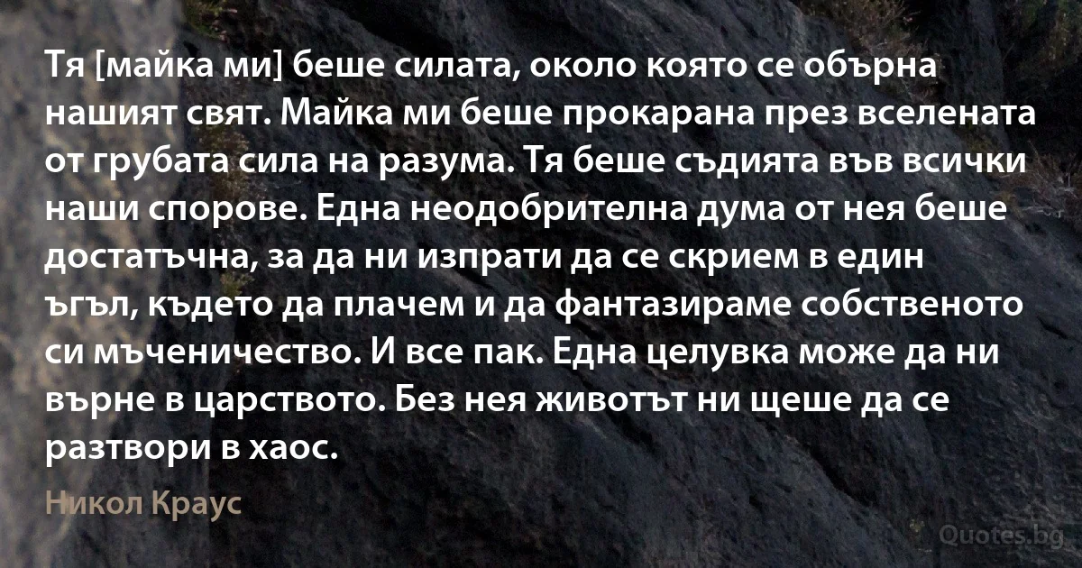 Тя [майка ми] беше силата, около която се обърна нашият свят. Майка ми беше прокарана през вселената от грубата сила на разума. Тя беше съдията във всички наши спорове. Една неодобрителна дума от нея беше достатъчна, за да ни изпрати да се скрием в един ъгъл, където да плачем и да фантазираме собственото си мъченичество. И все пак. Една целувка може да ни върне в царството. Без нея животът ни щеше да се разтвори в хаос. (Никол Краус)