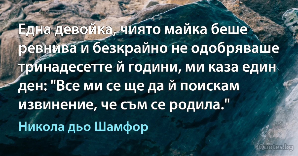 Една девойка, чиято майка беше ревнива и безкрайно не одобряваше тринадесетте й години, ми каза един ден: "Все ми се ще да й поискам извинение, че съм се родила." (Никола дьо Шамфор)