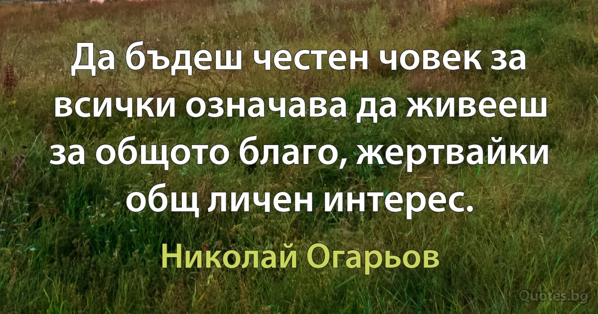 Да бъдеш честен човек за всички означава да живееш за общото благо, жертвайки общ личен интерес. (Николай Огарьов)