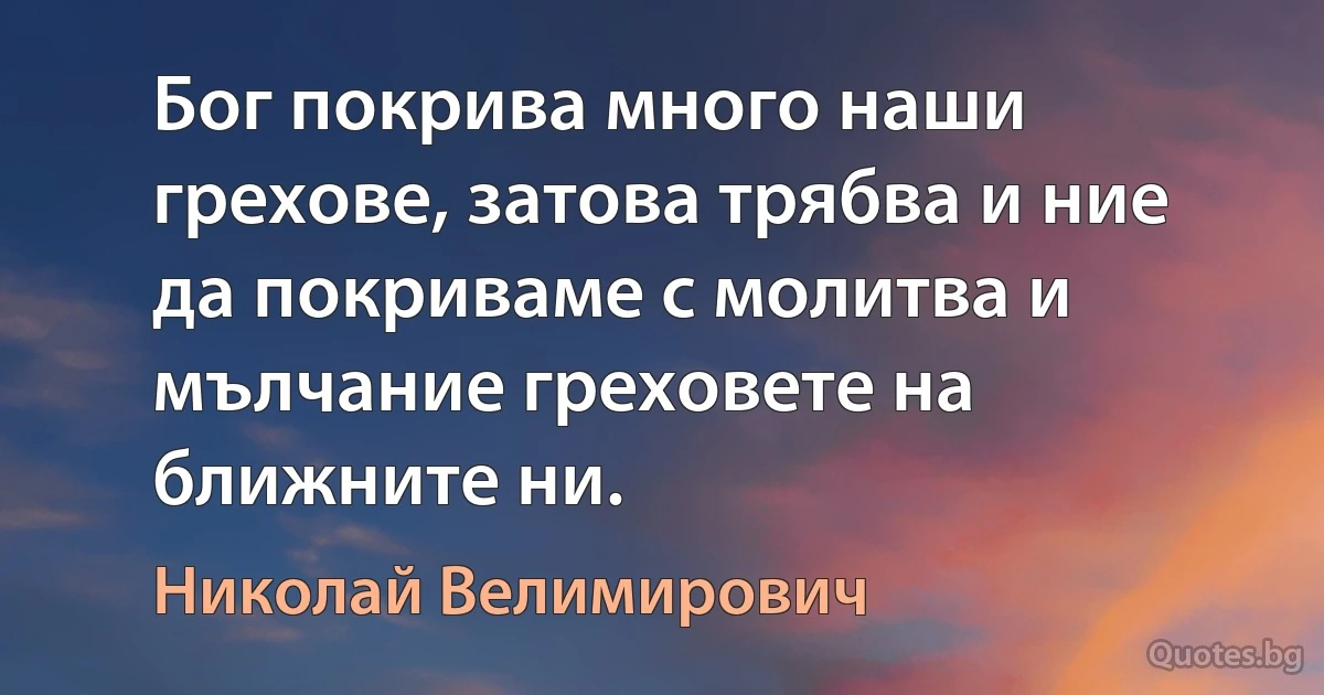 Бог покрива много наши грехове, затова трябва и ние да покриваме с молитва и мълчание греховете на ближните ни. (Николай Велимирович)