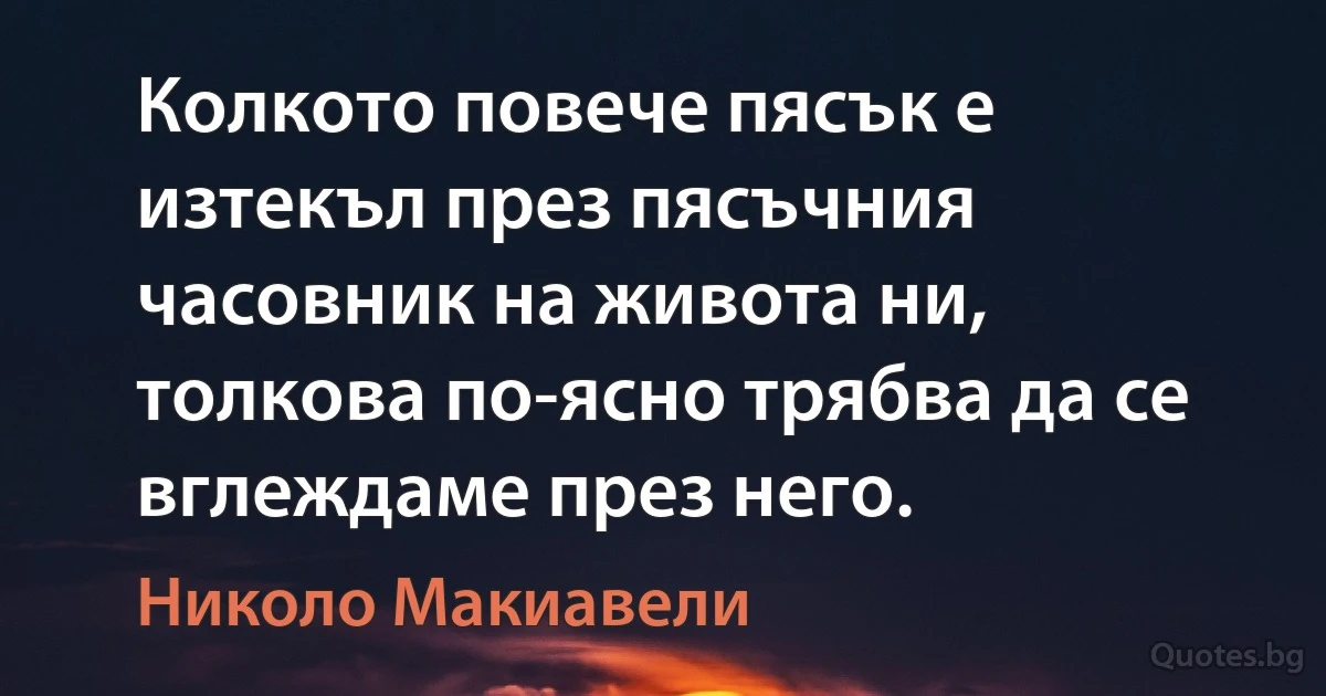 Колкото повече пясък е изтекъл през пясъчния часовник на живота ни, толкова по-ясно трябва да се вглеждаме през него. (Николо Макиавели)