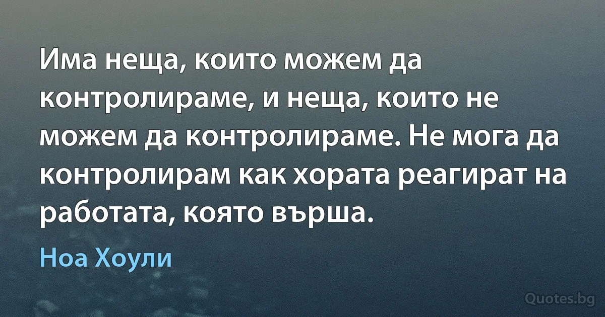 Има неща, които можем да контролираме, и неща, които не можем да контролираме. Не мога да контролирам как хората реагират на работата, която върша. (Ноа Хоули)