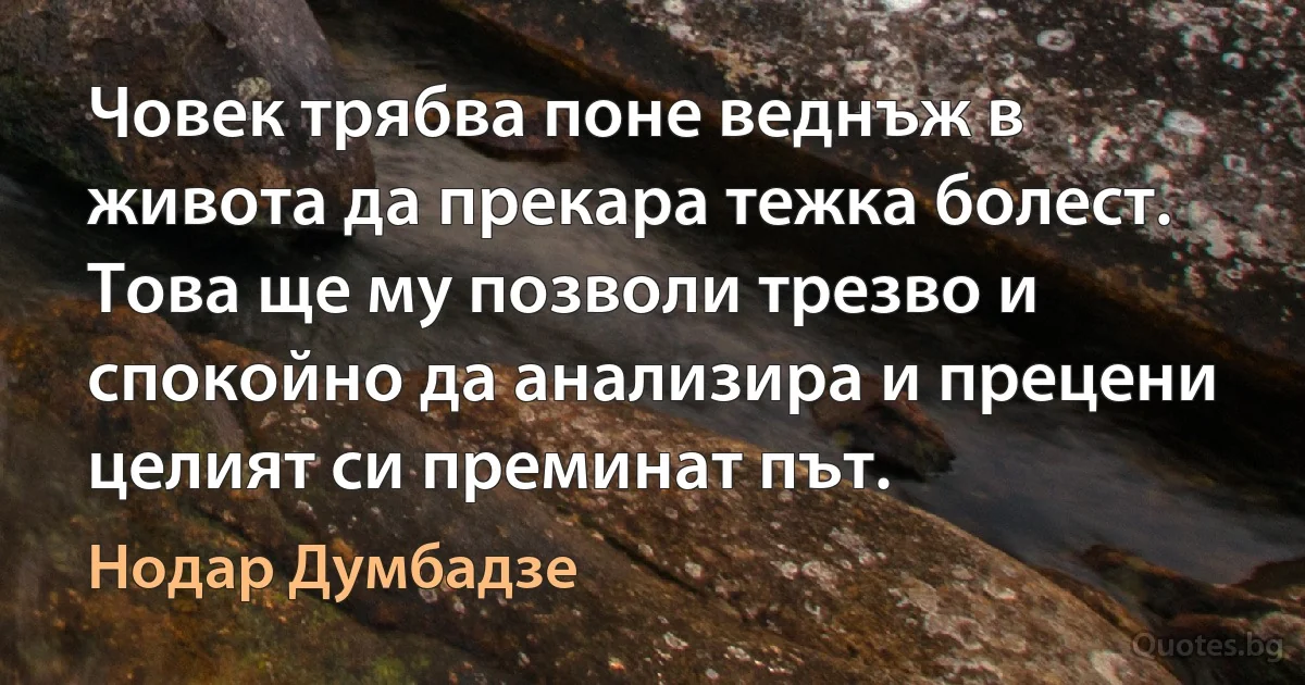 Човек трябва поне веднъж в живота да прекара тежка болест. Това ще му позволи трезво и спокойно да анализира и прецени целият си преминат път. (Нодар Думбадзе)