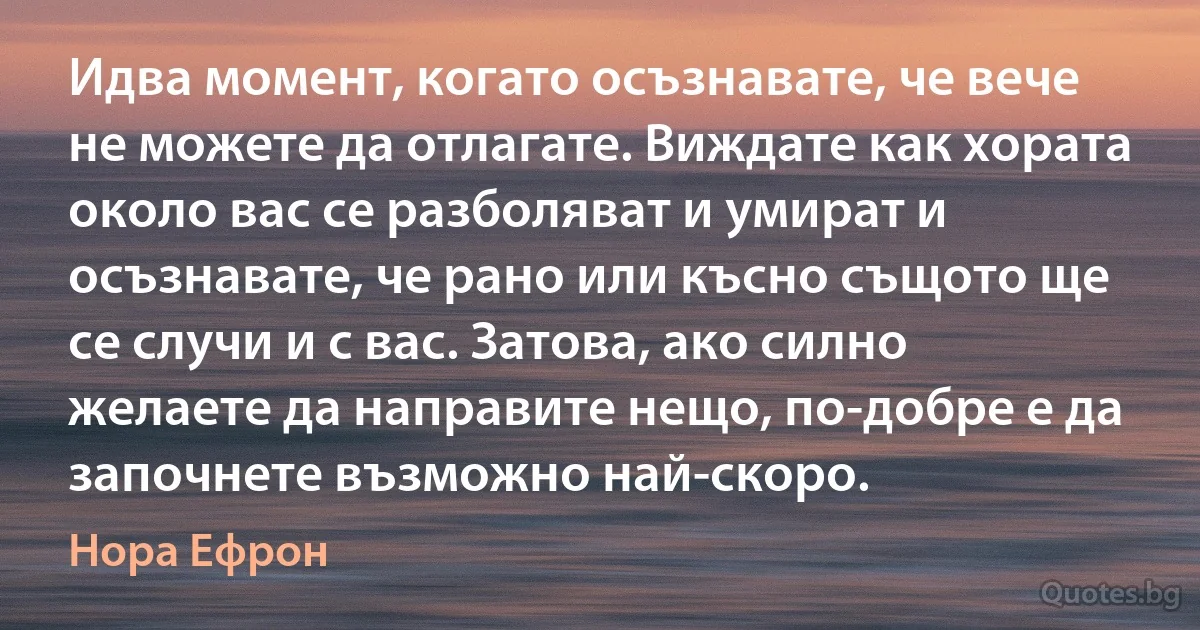 Идва момент, когато осъзнавате, че вече не можете да отлагате. Виждате как хората около вас се разболяват и умират и осъзнавате, че рано или късно същото ще се случи и с вас. Затова, ако силно желаете да направите нещо, по-добре е да започнете възможно най-скоро. (Нора Ефрон)