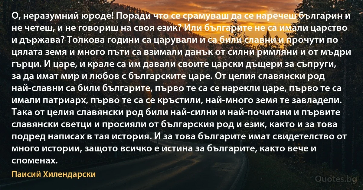 О, неразумний юроде! Поради что се срамуваш да се наречеш българин и не четеш, и не говориш на своя език? Или българите не са имали царство и държава? Толкова години са царували и са били славни и прочути по цялата земя и много пъти са взимали данък от силни римляни и от мъдри гърци. И царе, и крале са им давали своите царски дъщери за съпруги, за да имат мир и любов с българските царе. От целия славянски род най-славни са били българите, първо те са се нарекли царе, първо те са имали патриарх, първо те са се кръстили, най-много земя те завладели. Така от целия славянски род били най-силни и най-почитани и първите славянски светци и просияли от българския род и език, както и за това подред написах в тая история. И за това българите имат свидетелство от много истории, защото всичко е истина за българите, както вече и споменах. (Паисий Хилендарски)