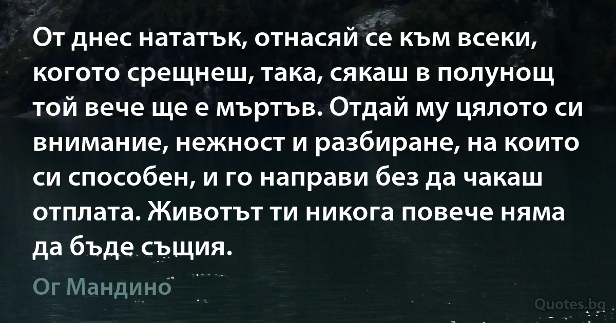 От днес нататък, отнасяй се към всеки, когото срещнеш, така, сякаш в полунощ той вече ще е мъртъв. Отдай му цялото си внимание, нежност и разбиране, на които си способен, и го направи без да чакаш отплата. Животът ти никога повече няма да бъде същия. (Ог Мандино)