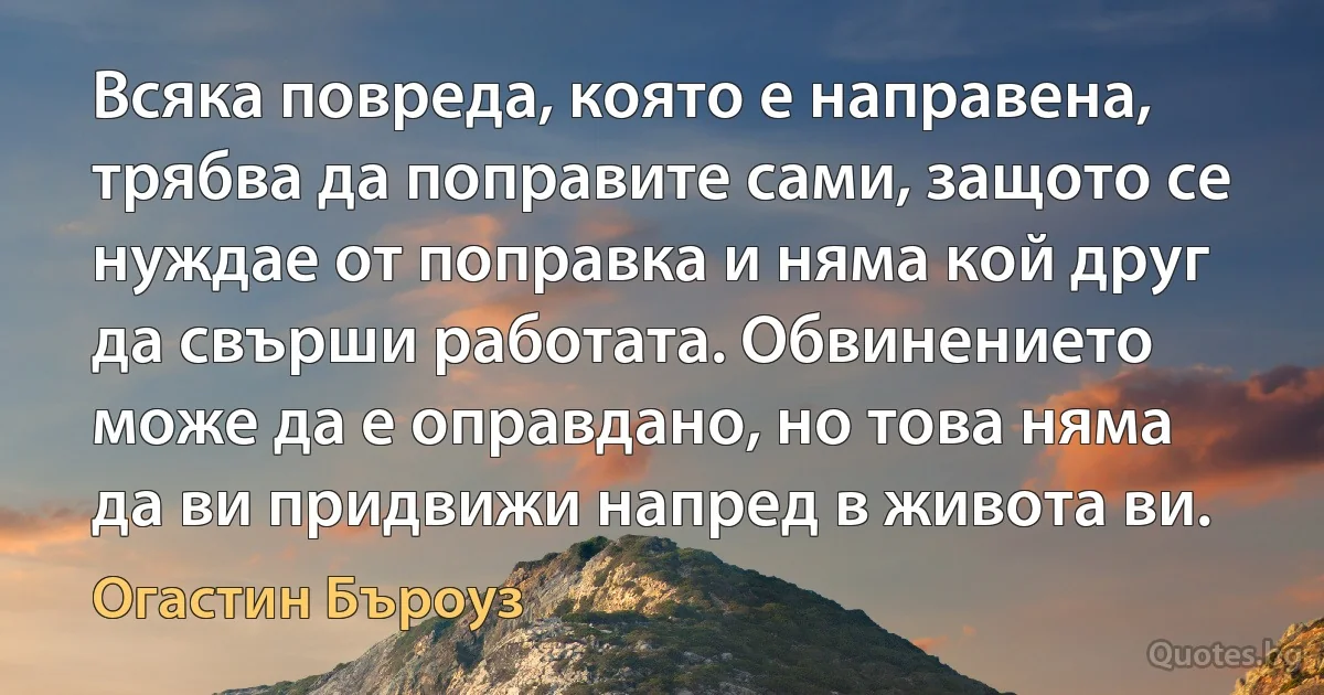 Всяка повреда, която е направена, трябва да поправите сами, защото се нуждае от поправка и няма кой друг да свърши работата. Обвинението може да е оправдано, но това няма да ви придвижи напред в живота ви. (Огастин Бъроуз)