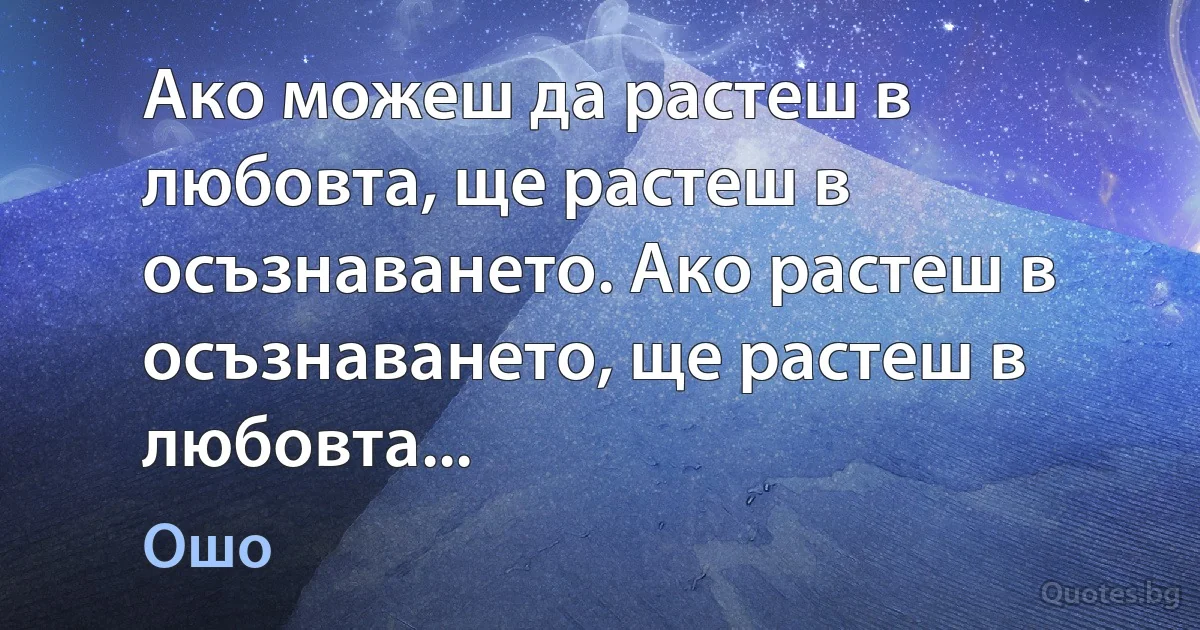 Ако можеш да растеш в любовта, ще растеш в осъзнаването. Ако растеш в осъзнаването, ще растеш в любовта... (Ошо)