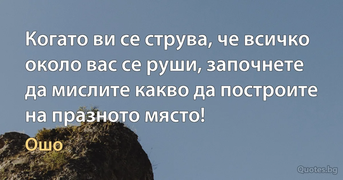 Когато ви се струва, че всичко около вас се руши, започнете да мислите какво да построите на празното място! (Ошо)