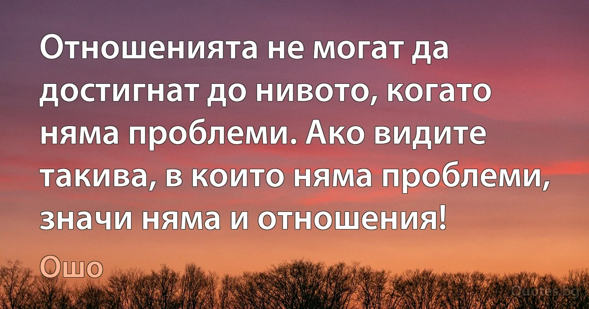 Отношенията не могат да достигнат до нивото, когато няма проблеми. Ако видите такива, в които няма проблеми, значи няма и отношения! (Ошо)