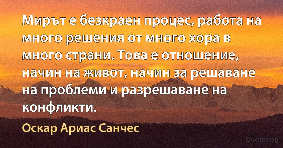 Мирът е безкраен процес, работа на много решения от много хора в много страни. Това е отношение, начин на живот, начин за решаване на проблеми и разрешаване на конфликти. (Оскар Ариас Санчес)