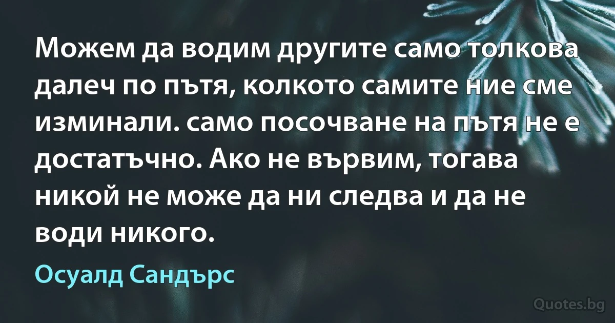 Можем да водим другите само толкова далеч по пътя, колкото самите ние сме изминали. само посочване на пътя не е достатъчно. Ако не вървим, тогава никой не може да ни следва и да не води никого. (Осуалд Сандърс)