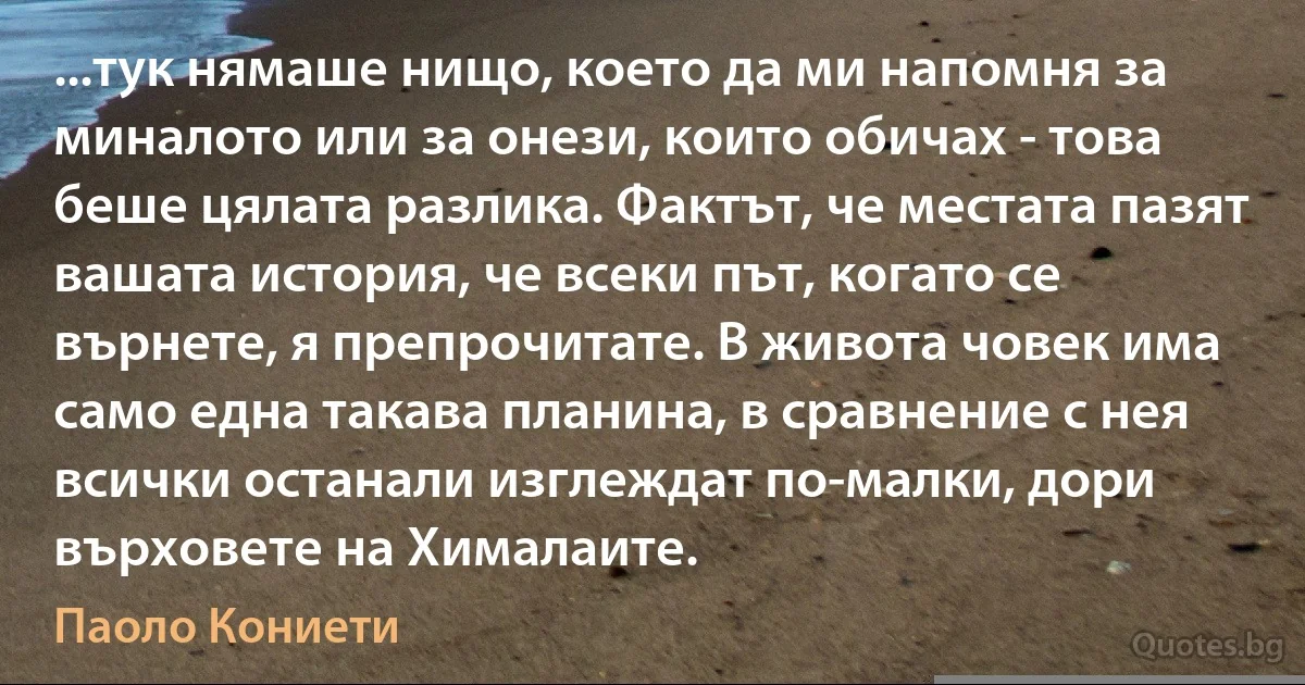 ...тук нямаше нищо, което да ми напомня за миналото или за онези, които обичах - това беше цялата разлика. Фактът, че местата пазят вашата история, че всеки път, когато се върнете, я препрочитате. В живота човек има само една такава планина, в сравнение с нея всички останали изглеждат по-малки, дори върховете на Хималаите. (Паоло Кониети)