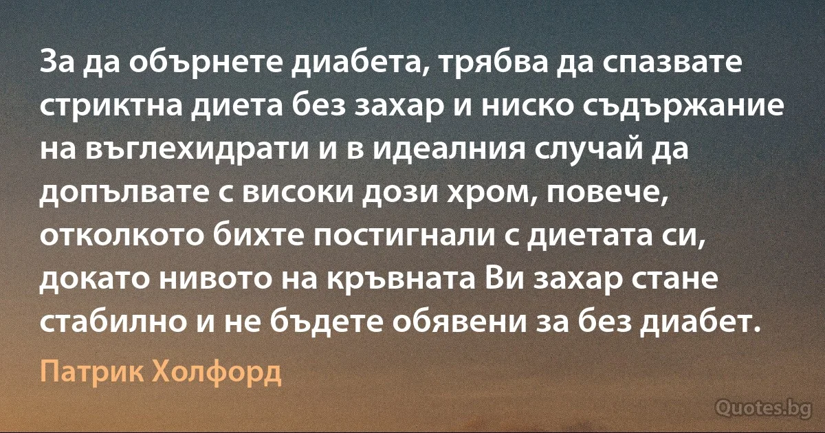 За да обърнете диабета, трябва да спазвате стриктна диета без захар и ниско съдържание на въглехидрати и в идеалния случай да допълвате с високи дози хром, повече, отколкото бихте постигнали с диетата си, докато нивото на кръвната Ви захар стане стабилно и не бъдете обявени за без диабет. (Патрик Холфорд)