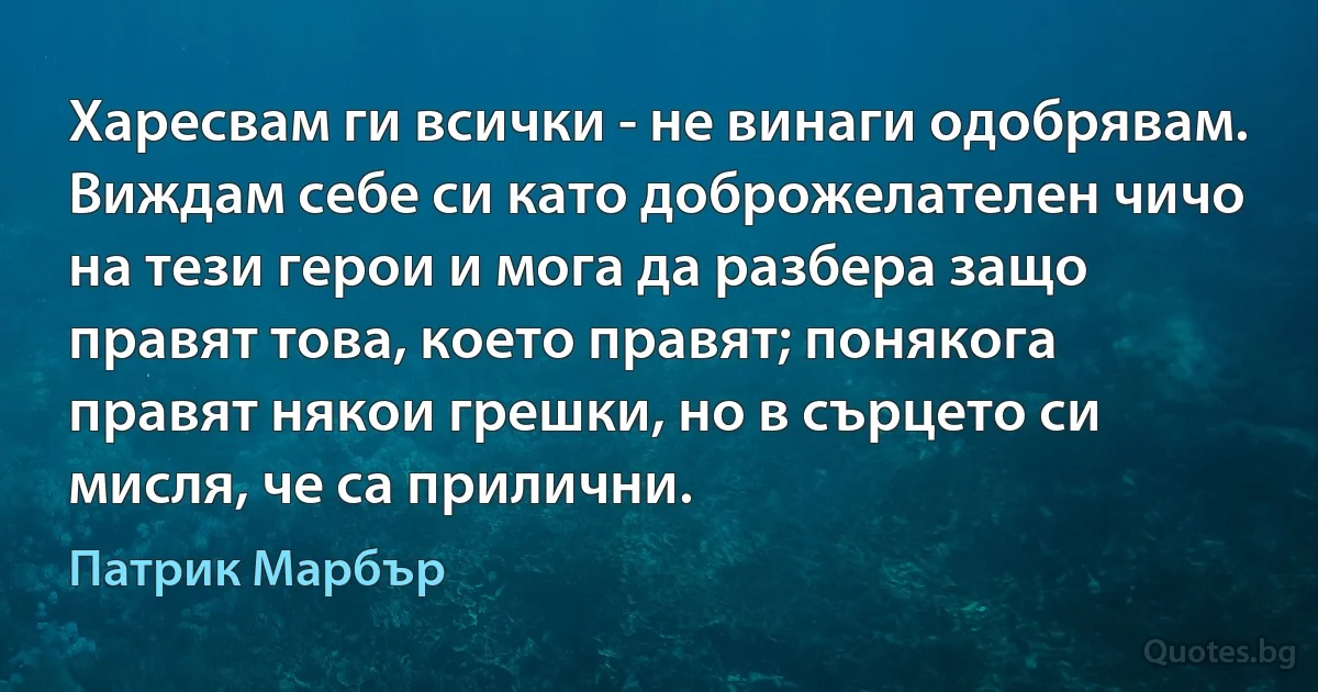 Харесвам ги всички - не винаги одобрявам. Виждам себе си като доброжелателен чичо на тези герои и мога да разбера защо правят това, което правят; понякога правят някои грешки, но в сърцето си мисля, че са прилични. (Патрик Марбър)