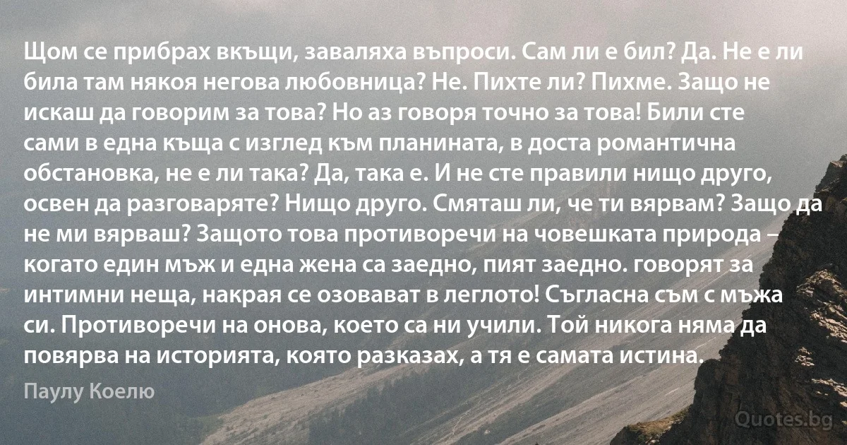 Щом се прибрах вкъщи, заваляха въпроси. Сам ли е бил? Да. Не е ли била там някоя негова любовница? Не. Пихте ли? Пихме. Защо не искаш да говорим за това? Но аз говоря точно за това! Били сте сами в една къща с изглед към планината, в доста романтична обстановка, не е ли така? Да, така е. И не сте правили нищо друго, освен да разговаряте? Нищо друго. Смяташ ли, че ти вярвам? Защо да не ми вярваш? Защото това противоречи на човешката природа – когато един мъж и една жена са заедно, пият заедно. говорят за интимни неща, накрая се озовават в леглото! Съгласна съм с мъжа си. Противоречи на онова, което са ни учили. Той никога няма да повярва на историята, която разказах, а тя е самата истина. (Паулу Коелю)