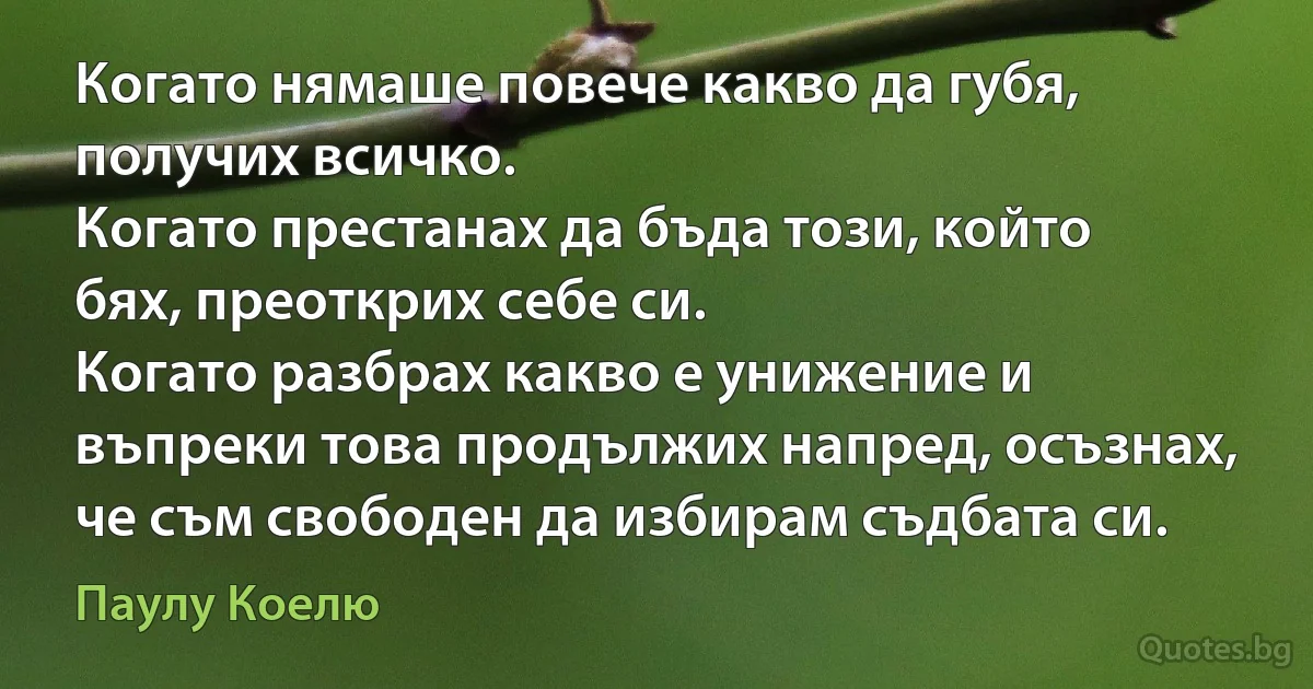 Когато нямаше повече какво да губя, получих всичко. 
Когато престанах да бъда този, който бях, преоткрих себе си. 
Когато разбрах какво е унижение и въпреки това продължих напред, осъзнах, че съм свободен да избирам съдбата си. (Паулу Коелю)