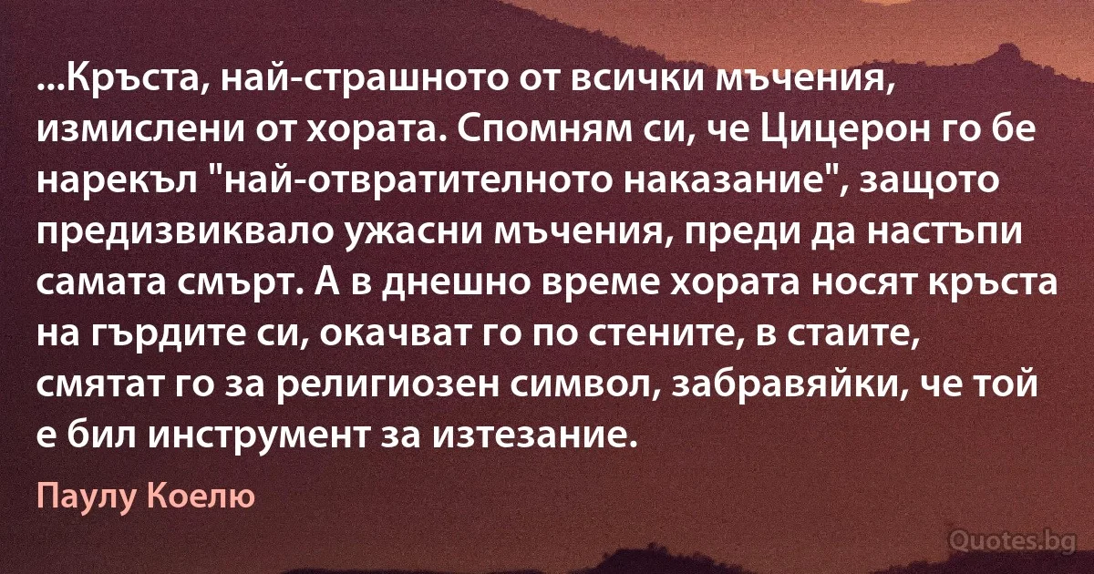 ...Кръста, най-страшното от всички мъчения, измислени от хората. Спомням си, че Цицерон го бе нарекъл "най-отвратителното наказание", защото предизвиквало ужасни мъчения, преди да настъпи самата смърт. А в днешно време хората носят кръста на гърдите си, окачват го по стените, в стаите, смятат го за религиозен символ, забравяйки, че той е бил инструмент за изтезание. (Паулу Коелю)