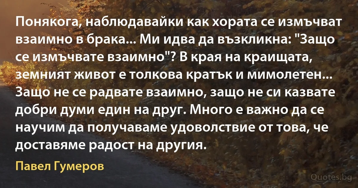 Понякога, наблюдавайки как хората се измъчват взаимно в брака... Ми идва да възкликна: "Защо се измъчвате взаимно"? В края на краищата, земният живот е толкова кратък и мимолетен... Защо не се радвате взаимно, защо не си казвате добри думи един на друг. Много е важно да се научим да получаваме удоволствие от това, че доставяме радост на другия. (Павел Гумеров)