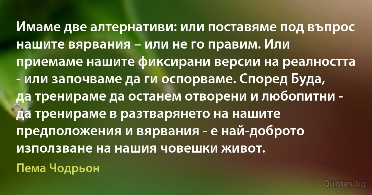 Имаме две алтернативи: или поставяме под въпрос нашите вярвания – или не го правим. Или приемаме нашите фиксирани версии на реалността - или започваме да ги оспорваме. Според Буда, да тренираме да останем отворени и любопитни - да тренираме в разтварянето на нашите предположения и вярвания - е най-доброто използване на нашия човешки живот. (Пема Чодрьон)