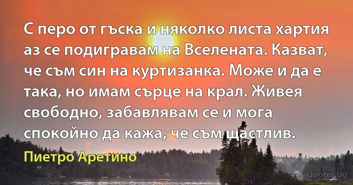 С перо от гъска и няколко листа хартия аз се подигравам на Вселената. Казват, че съм син на куртизанка. Може и да е така, но имам сърце на крал. Живея свободно, забавлявам се и мога спокойно да кажа, че съм щастлив. (Пиетро Аретино)