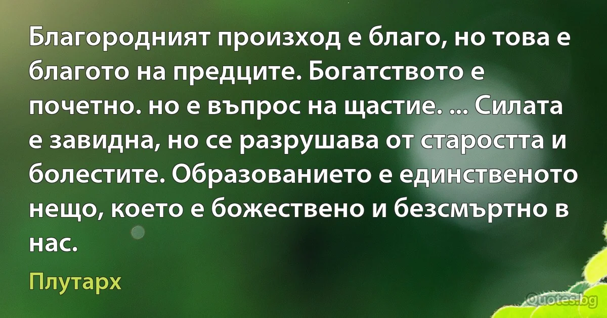 Благородният произход е благо, но това е благото на предците. Богатството е почетно. но е въпрос на щастие. ... Силата е завидна, но се разрушава от старостта и болестите. Образованието е единственото нещо, което е божествено и безсмъртно в нас. (Плутарх)