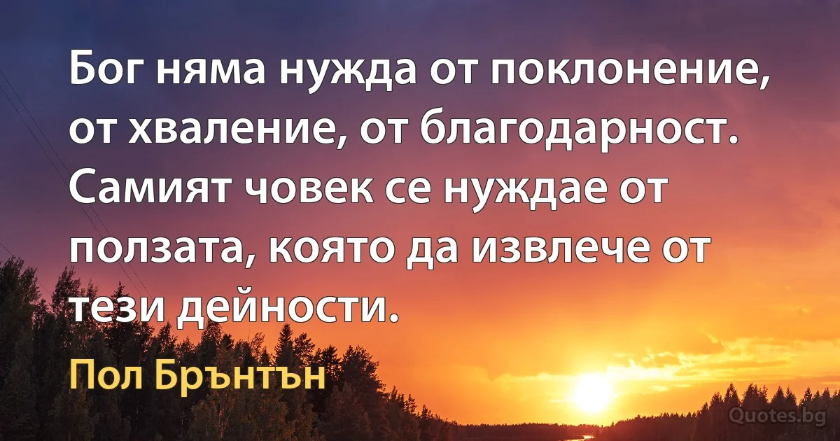 Бог няма нужда от поклонение, от хваление, от благодарност. Самият човек се нуждае от ползата, която да извлече от тези дейности. (Пол Брънтън)