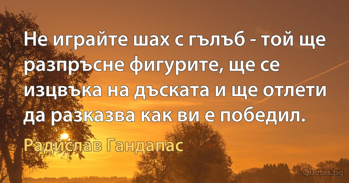 Не играйте шах с гълъб - той ще разпръсне фигурите, ще се изцвъка на дъската и ще отлети да разказва как ви е победил. (Радислав Гандапас)