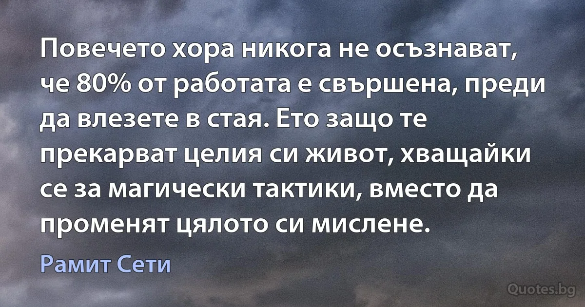 Повечето хора никога не осъзнават, че 80% от работата е свършена, преди да влезете в стая. Ето защо те прекарват целия си живот, хващайки се за магически тактики, вместо да променят цялото си мислене. (Рамит Сети)