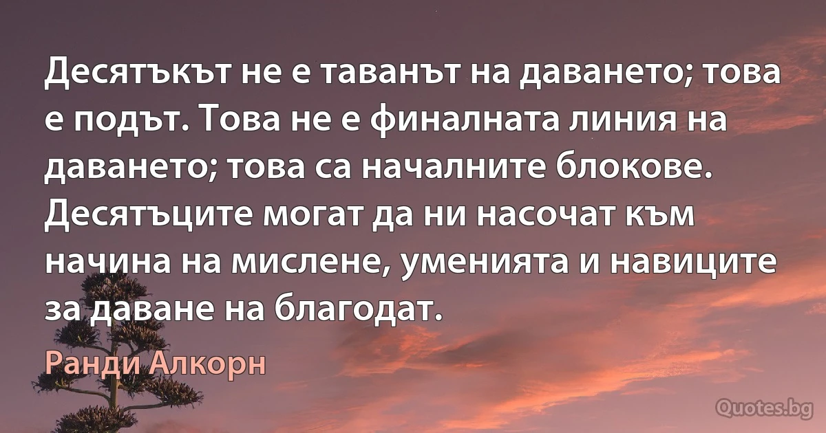 Десятъкът не е таванът на даването; това е подът. Това не е финалната линия на даването; това са началните блокове. Десятъците могат да ни насочат към начина на мислене, уменията и навиците за даване на благодат. (Ранди Алкорн)