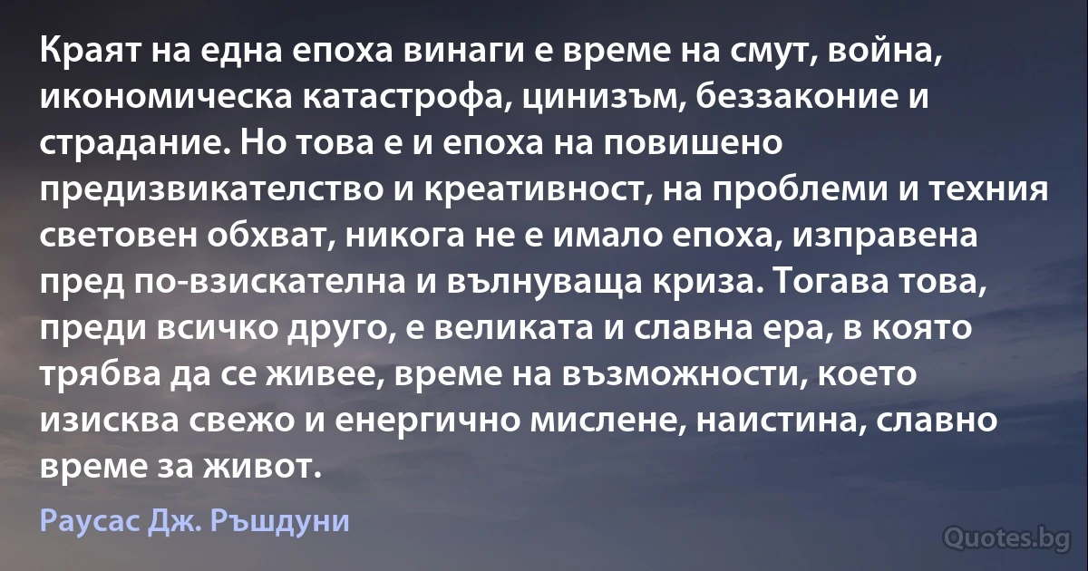 Краят на една епоха винаги е време на смут, война, икономическа катастрофа, цинизъм, беззаконие и страдание. Но това е и епоха на повишено предизвикателство и креативност, на проблеми и техния световен обхват, никога не е имало епоха, изправена пред по-взискателна и вълнуваща криза. Тогава това, преди всичко друго, е великата и славна ера, в която трябва да се живее, време на възможности, което изисква свежо и енергично мислене, наистина, славно време за живот. (Раусас Дж. Ръшдуни)