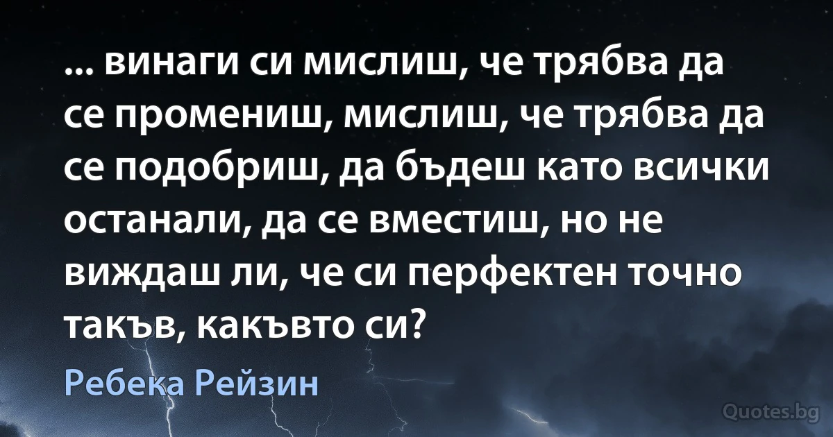 ... винаги си мислиш, че трябва да се промениш, мислиш, че трябва да се подобриш, да бъдеш като всички останали, да се вместиш, но не виждаш ли, че си перфектен точно такъв, какъвто си? (Ребека Рейзин)