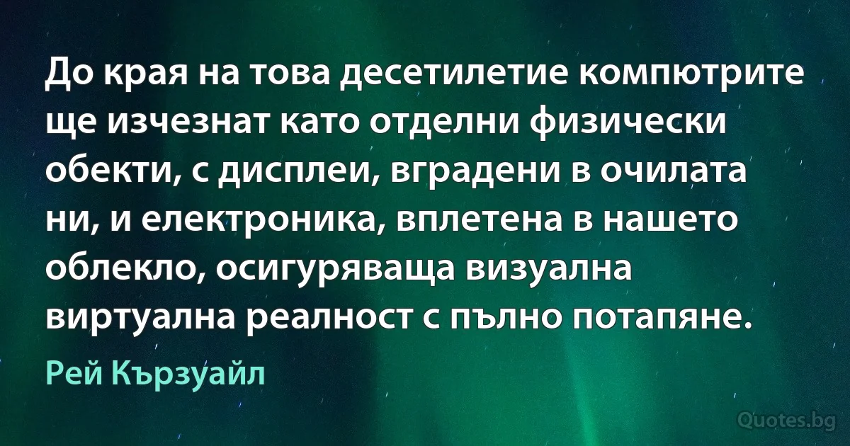 До края на това десетилетие компютрите ще изчезнат като отделни физически обекти, с дисплеи, вградени в очилата ни, и електроника, вплетена в нашето облекло, осигуряваща визуална виртуална реалност с пълно потапяне. (Рей Кързуайл)