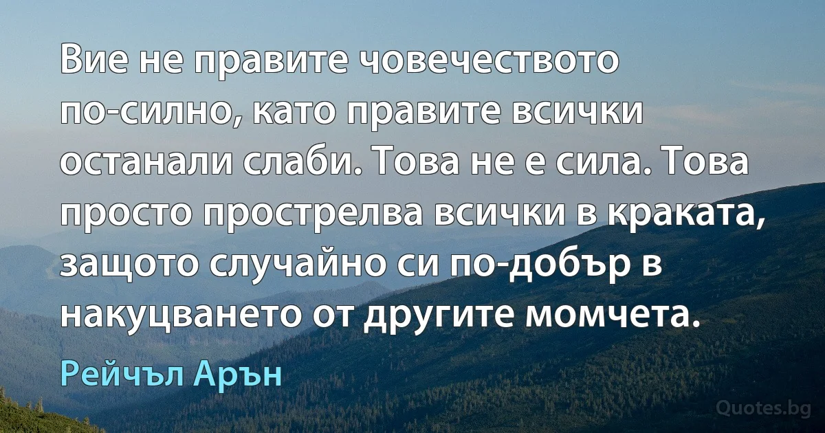 Вие не правите човечеството по-силно, като правите всички останали слаби. Това не е сила. Това просто прострелва всички в краката, защото случайно си по-добър в накуцването от другите момчета. (Рейчъл Арън)