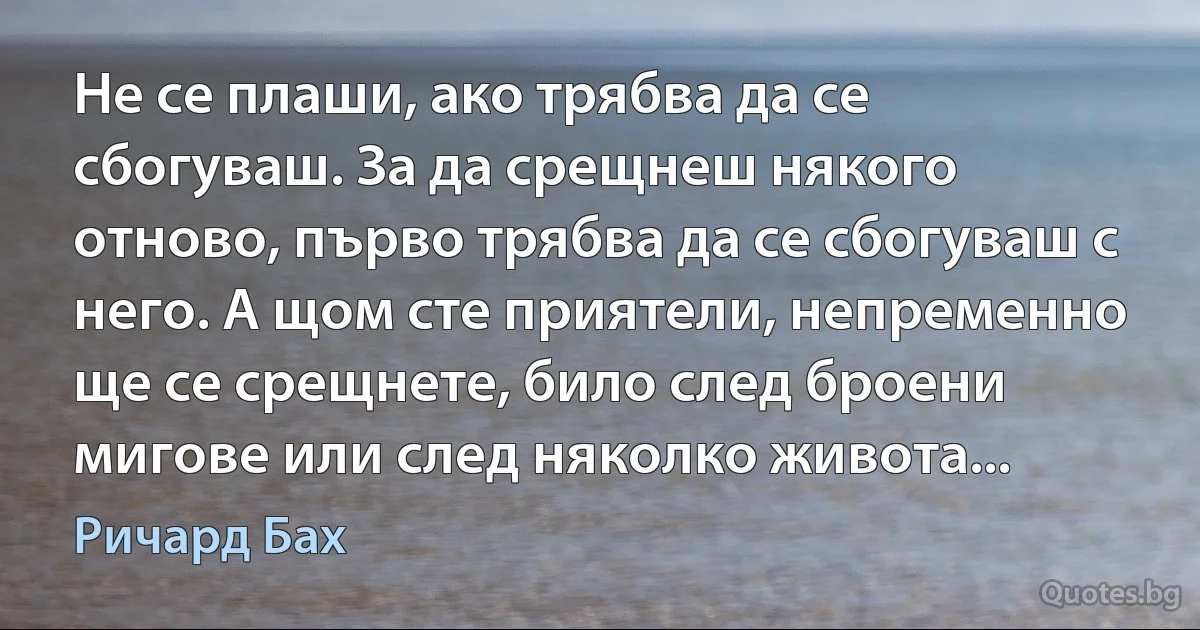 Не се плаши, ако трябва да се сбогуваш. За да срещнеш някого отново, първо трябва да се сбогуваш с него. А щом сте приятели, непременно ще се срещнете, било след броени мигове или след няколко живота... (Ричард Бах)