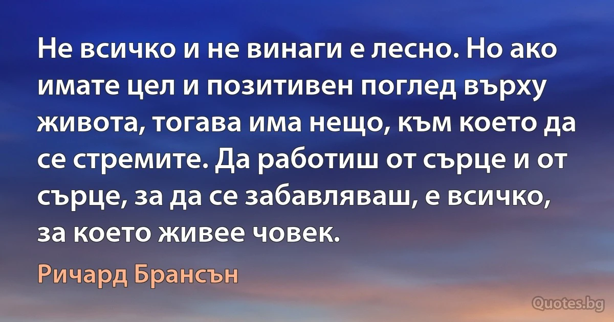 Не всичко и не винаги е лесно. Но ако имате цел и позитивен поглед върху живота, тогава има нещо, към което да се стремите. Да работиш от сърце и от сърце, за да се забавляваш, е всичко, за което живее човек. (Ричард Брансън)